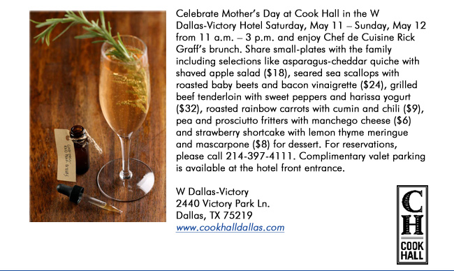 Celebrate Mothers Day at Cook Hall in the W Dallas-Victory Hotel Saturday, May 11  Sunday, May 12 from 11 a.m.  3 p.m. and enjoy Chef de Cuisine Rick Graffs brunch. Share small-plates with the family including selections like asparagus-cheddar quiche with shaved apple salad ($18), seared sea scallops with roasted baby beets and bacon vinaigrette ($24), grilled beef tenderloin with sweet peppers and harissa yogurt ($32), roasted rainbow carrots with cumin and chili ($9), pea and prosciutto fritters with manchego cheese ($6) and strawberry shortcake with lemon thyme meringue and mascarpone ($8) for dessert. For reservations, please call 214-397-4111. Complimentary valet parking is available at the hotel front entrance. W Dallas-Victory2440 Victory Park Ln. Dallas, TX 75219  www.cookhalldallas.com
