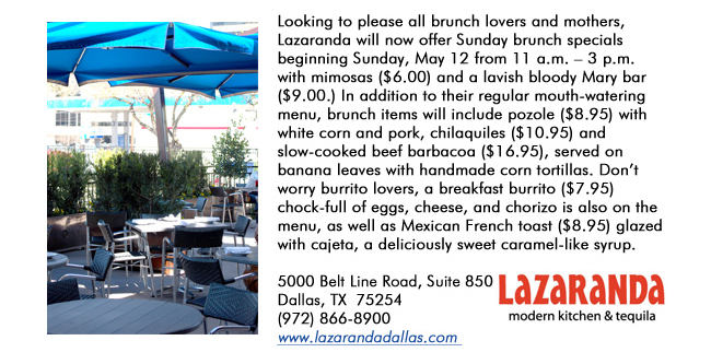 Looking to please all brunch lovers and mothers, Lazaranda will now offer Sunday brunch specials beginning Sunday, May 12 from 11 a.m.  3 p.m. with mimosas ($6.00) and a lavish bloody Mary bar ($9.00.) In addition to their regular mouth-watering menu, brunch items will include pozole ($8.95) with white corn and pork, chilaquiles ($10.95) and slow-cooked beef barbacoa ($16.95), served on banana leaves with handmade corn tortillas. Dont worry burrito lovers, a breakfast burrito ($7.95) chock-full of eggs, cheese, and chorizo is also on the menu, as well as Mexican French toast ($8.95) glazed with cajeta, a deliciously sweet caramel-like syrup. 5000 Belt Line Road, Suite 850Dallas, TX  75254   (972) 866-8900www.lazarandadallas.com 