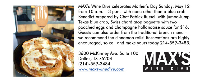 MAXs Wine Dive celebrates Mothers Day Sunday, May 12 from 10 a.m.  3 p.m.  with none other than a blue crab Benedict prepared by Chef Patrick Russell with jumbo-lump Texas blue crab, Swiss chard atop baguette with two poached eggs and champagne hollandaise sauce for $16. Guests can also order from the traditional brunch menu  we recommend the cinnamon rolls! Reservations are highly encouraged, so call and make yours today 214-559-3483.3600 McKinney Ave. Suite 100 Dallas, TX 75204(214)-559-3484www.maxswinedive.com