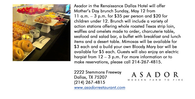 Asador in the Renaissance Dallas Hotel will offer Mothers Day brunch Sunday, May 12 from 11 a.m.  3 p.m. for $35 per person and $20 for children under 12. Brunch will include a variety of action stations offering whole roasted Texas strip loin, waffles and omelets made to order, charcuterie table, seafood and salad bar, a buffet with breakfast and lunch items and a desert table. Mimosas will be available for $3 each and a build your own Bloody Mary bar will be available for $5 each. Guests will also enjoy an electric harpist from 12  3 p.m. For more information or to make reservations, please call 214-267-4815.2222 Stemmons Freeway Dallas, TX 75207 (214) 267-4815www.asadorrestaurant.com