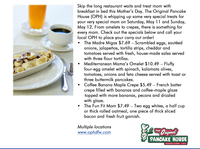Skip the long restaurant waits and treat mom with breakfast in bed this Mothers Day. The Original Pancake House (OPH) is whipping up some very special treats for your very special mom on Saturday, May 11 and Sunday, May 12. From omelets to crepes, there is something for every mom. Check out the specials below and call your local OPH to place your carry out order!   The Madre Migas $7.69  Scrambled eggs, sauted      onions, jalapeos, tortilla strips, cheddar and      tomatoes served with fresh, house-made salsa served      with three flour tortillas.    Mediterranean Mamas Omelet $10.49  Fluffy      four-egg omelet with spinach, kalamata olives,      tomatoes, onions and feta cheese served with toast or      three buttermilk pancakes.    Coffee Banana Maple Crepe $5.49  French batter      crepe filled with bananas and coffee-maple glaze       topped with more bananas, pecans and drizzled      with glaze.    The Fun Fit Mom $7.49  Two egg whites, a half cup      or thick rolled oatmeal, one piece of thick sliced      bacon and  fresh fruit garnish. Multiple locations www.ophdfw.com
