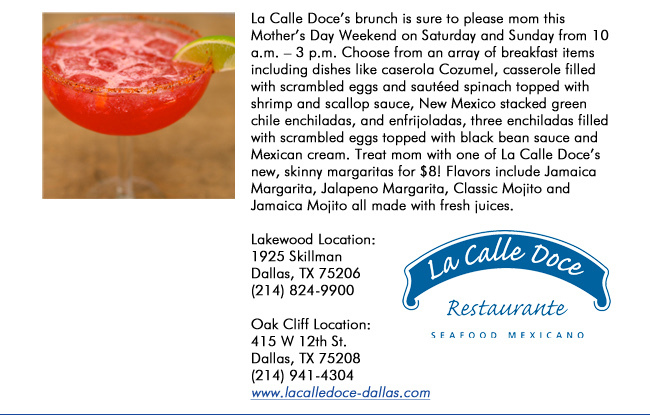 La Calle Doces brunch is sure to please mom this Mothers Day Weekend on Saturday and Sunday from 10 a.m.  3 p.m. Choose from an array of breakfast items including dishes like caserola Cozumel, casserole filled with scrambled eggs and sauted spinach topped with shrimp and scallop sauce, New Mexico stacked green chile enchiladas, and enfrijoladas, three enchiladas filled with scrambled eggs topped with black bean sauce and Mexican cream. Treat mom with one of La Calle Doces new, skinny margaritas for $8! Flavors include Jamaica Margarita, Jalapeno Margarita, Classic Mojito and Jamaica Mojito all made with fresh juices. Lakewood Location: 1925 SkillmanDallas, TX 75206   (214) 824-9900Oak Cliff Location:415 W 12th St. Dallas, TX 75208(214) 941-4304 www.lacalledoce-dallas.com