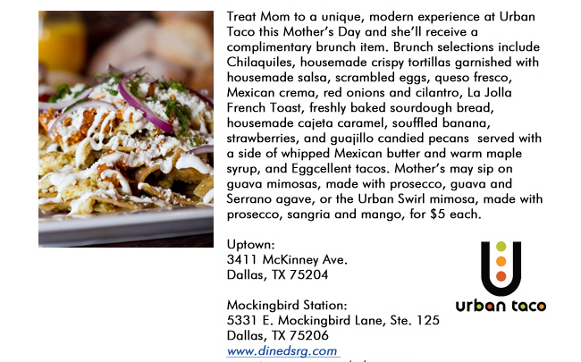 Treat Mom to a unique, modern experience at Urban Taco this Mothers Day and shell receive a complimentary brunch item. Brunch selections include Chilaquiles, housemade crispy tortillas garnished with housemade salsa, scrambled eggs, queso fresco, Mexican crema, red onions and cilantro, La Jolla French Toast, freshly baked sourdough bread, housemade cajeta caramel, souffled banana, strawberries, and guajillo candied pecans  served with a side of whipped Mexican butter and warm maple syrup, and Eggcellent tacos. Mothers may sip on guava mimosas, made with prosecco, guava and Serrano agave, or the Urban Swirl mimosa, made with prosecco, sangria and mango, for $5 each. Uptown: 3411 McKinney Ave.Dallas, TX 75204 Mockingbird Station:5331 E. Mockingbird Lane, Ste. 125Dallas, TX 75206www.dinedsrg.com www.instagram.com/urbantaco 
