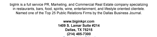 bigInk is a full service PR, Marketing, and Commercial Real Estate company specializing in restaurants, bars, food, spirits, wine, entertainment, and lifestyle oriented clientele. Named one of the Top 25 Public Relations Firms by the Dallas Business Journal.www.biginkpr.com1409 S. Lamar Suite #214Dallas, TX 75215(214) 485-7300Forward to a Friend