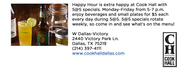 Happy Hour is extra happy at Cook Hall with 5@5 specials. Monday-Friday from 5-7 p.m. enjoy beverages and small plates for $5 each every day during 5@5. 5@5 specials rotate weekly, so come in and see whats on the menu!W Dallas-Victory2440 Victory Park Ln. Dallas, TX 75219  (214) 397-4111www.cookhalldallas.com