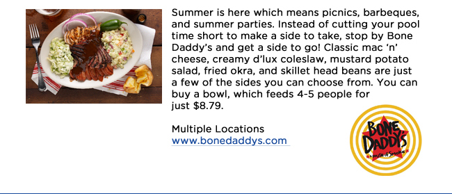 Summer is here which means picnics, barbeques, and summer parties. Instead of cutting your pool time short to make a side to take, stop by Bone Daddys and get a side to go! Classic mac n cheese, creamy dlux coleslaw, mustard potato salad, fried okra, and skillet head beans are just a few of the sides you can choose from. You can buy a bowl, which feeds 4-5 people for just $8.79. Multiple Locationswww.bonedaddys.com 