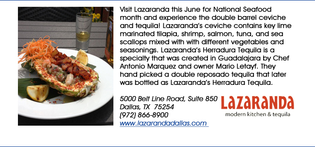 Visit Lazaranda this June for National Seafood month and experience the double barrel ceviche and tequila! Lazarandas ceviche contains key lime marinated tilapia, shrimp, salmon, tuna, and sea scallops mixed with with different vegetables and seasonings. Lazarandas Herradura Tequila is a specialty that was created in Guadalajara by Chef Antonio Marquez and owner Mario Letayf. They hand picked a double reposado tequila that later was bottled as Lazarandas Herradura Tequila.5000 Belt Line Road, Suite 850Dallas, TX  75254   (972) 866-8900 www.lazarandadallas.com 