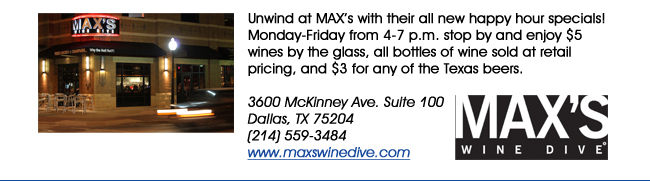 Unwind at MAXs with their all new happy hour specials! Monday-Friday from 4-7 p.m. stop by and enjoy $5 wines by the glass, all bottles of wine sold at retail pricing, and $3 for any of the Texas beers. 3600 McKinney Ave. Suite 100 Dallas, TX 75204(214) 559-3484www.maxswinedive.com