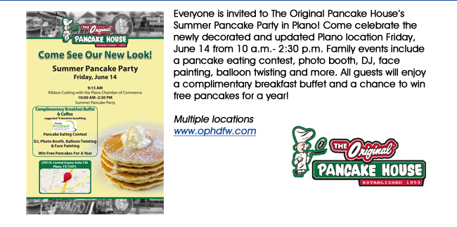 Everyone is invited to The Original Pancake Houses Summer Pancake Party in Plano! Come celebrate the newly decorated and updated Plano location Friday, June 14 from 10 a.m.- 2:30 p.m. Family events include a pancake eating contest, photo booth, DJ, face painting, balloon twisting and more. All guests will enjoy a complimentary breakfast buffet and a chance to win free pancakes for a year! Multiple locations www.ophdfw.com