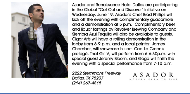 Asador and Renaissance Hotel Dallas are participating in the Global Get Out and Discover initiative on Wednesday, June 19. Asadors Chef Brad Phillips will kick off the evening with complimentary guacamole and a demonstration at 5 p.m.  Complimentary beer and liquor tastings by Revolver Brewing Company and Siembra Azul Tequila will also be available to guests. Cigar Arts will have a rolling demonstration in the lobby from 6-9 p.m. and a local painter, James Chamber, will showcase his art. Cee-Lo Greens protg, That Girl V, will perform from 6-6:30p.m. with special guest Jeremy Bloom, and Goga will finish the evening with a special performance from 7-10 p.m.  2222 Stemmons Freeway Dallas, TX 75207 (214) 267-4815www.asadorrestaurant.com