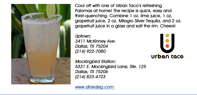 Cool off with one of Urban Tacos refreshing Palomas at home! The recipe is quick, easy and thirst-quenching. Combine 1 oz. lime juice, 1 oz. grapefruit juice, 2 oz. Milagro Silver Tequila, and 2 oz. grapefruit juice in a glass and salt the rim. Cheers! Uptown: 3411 McKinney Ave.Dallas, TX 75204(214) 922-7080 Mockingbird Station:5331 E. Mockingbird Lane, Ste. 125Dallas, TX 75206(214) 823-4723www.dinedsrg.com 