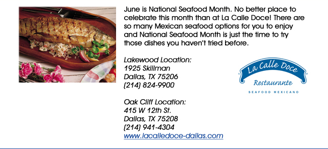 June is National Seafood Month. No better place to celebrate this month than at La Calle Doce! There are so many Mexican seafood options for you to enjoy and National Seafood Month is just the time to try those dishes you havent tried before. Lakewood Location: 1925 SkillmanDallas, TX 75206   (214) 824-9900Oak Cliff Location:415 W 12th St. Dallas, TX 75208(214) 941-4304 www.lacalledoce-dallas.com