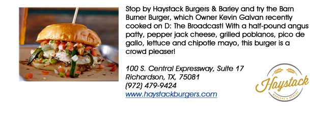 Stop by Haystack Burgers & Barley and try the Barn Burner Burger, which Owner Kevin Galvan recently cooked on D: The Broadcast! With a half-pound angus patty, pepper jack cheese, grilled poblanos, pico de gallo, lettuce and chipotle mayo, this burger is a crowd pleaser!100 S. Central Expressway, Suite 17Richardson, TX, 75081  (972) 479-9424www.haystackburgers.com