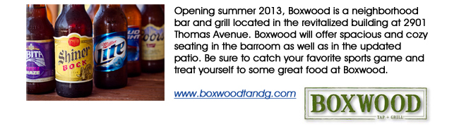Opening summer 2013, Boxwood is a neighborhood bar and grill located in the revitalized building at 2901 Thomas Avenue. Boxwood will offer spacious and cozy seating in the barroom as well as in the updated patio. Be sure to catch your favorite sports game and treat yourself to some great food at Boxwood. www.boxwoodtandg.com