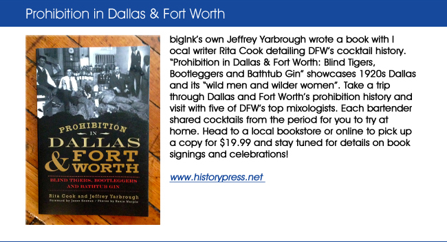 bigInks own Jeffrey Yarbrough wrote a book with local writer Rita Cook detailing DFWs cocktail history. Prohibition in Dallas & Fort Worth: Blind Tigers, Bootleggers and Bathtub Gin showcases 1920s Dallas and its wild men and wilder women. Take a trip through Dallas and Fort Worths prohibition history and visit with five of DFWs top mixologists. Each bartender shared cocktails from the period for you to try at home. Head to a local bookstore or online to pick up a copy for $19.99 and stay tuned for details on book signings and celebrations!www.historypress.net 