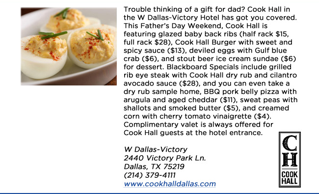 Trouble thinking of a gift for dad? Cook Hall in the W Dallas-Victory Hotel has got you covered. This Fathers Day Weekend, Cook Hall is featuring glazed baby back ribs (half rack $15, full rack $28), Cook Hall Burger with sweet and spicy sauce ($13), deviled eggs with Gulf blue crab ($6), and stout beer ice cream sundae ($6) for dessert. Blackboard Specials include grilled rib eye steak with Cook Hall dry rub and cilantro avocado sauce ($28), and you can even take a dry rub sample home, BBQ pork belly pizza with arugula and aged cheddar ($11), sweat peas with shallots and smoked butter ($5), and creamed corn with cherry tomato vinaigrette ($4). Complimentary valet is always offered for Cook Hall guests at the hotel entrance. W Dallas-Victory 2440 Victory Park Ln. Dallas, TX 75219  (214) 379-4111 www.cookhalldallas.com