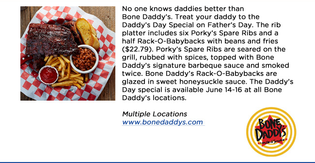 No one knows daddies better than Bone Daddys. Treat your daddy to the Daddys Day Special on Fathers Day. The rib platter includes six Porkys Spare Ribs and a half Rack-O-Babybacks with beans and fries ($22.79). Porkys Spare Ribs are seared on the grill, rubbed with spices, topped with Bone Daddys signature barbeque sauce and smoked twice. Bone Daddys Rack-O-Babybacks are glazed in sweet honeysuckle sauce. The Daddys Day special is available June 14-16 at all Bone Daddys locations. Multiple Locationswww.bonedaddys.com 
