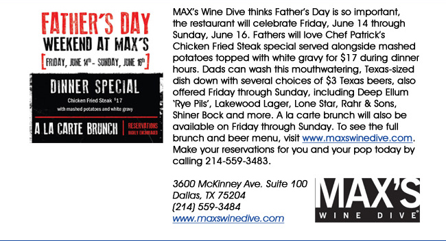 MAXs Wine Dive thinks Fathers Day is so important, the restaurant will celebrate Friday, June 14 through Sunday, June 16. Fathers will love Chef Patricks Chicken Fried Steak special served alongside mashed potatoes topped with white gravy for $17 during dinner hours. Dads can wash this mouthwatering, Texas-sized dish down with several choices of $3 Texas beers, also offered Friday through Sunday, including Deep Ellum Rye Pils, Lakewood Lager, Lone Star, Rahr & Sons, Shiner Bock and more. A la carte brunch will also be available on Friday through Sunday. To see the full brunch and beer menu, visit www.maxswinedive.com.  Make your reservations for you and your pop today by calling 214-559-3483.3600 McKinney Ave. Suite 100 Dallas, TX 75204(214) 559-3484www.maxswinedive.com
