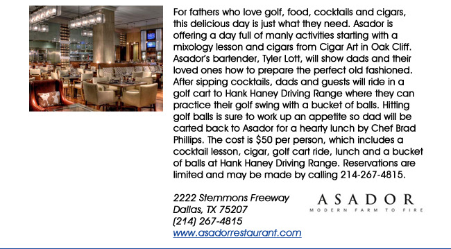 For fathers who love golf, food, cocktails and cigars, this delicious day is just what they need. Asador is offering a day full of manly activities starting with a mixology lesson and cigars from Cigar Art in Oak Cliff. Asadors bartender, Tyler Lott, will show dads and their loved ones how to prepare the perfect old fashioned. After sipping cocktails, dads and guests will ride in a golf cart to Hank Haney Driving Range where they can practice their golf swing with a bucket of balls. Hitting golf balls is sure to work up an appetite so dad will be carted back to Asador for a hearty lunch by Chef Brad Phillips. The cost is $50 per person, which includes a cocktail lesson, cigar, golf cart ride, lunch and a bucket of balls at Hank Haney Driving Range. Reservations are limited and may be made by calling 214-267-4815. 2222 Stemmons Freeway Dallas, TX 75207 (214) 267-4815www.asadorrestaurant.com