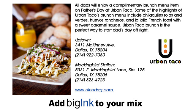 All dads will enjoy a complimentary brunch menu item on Fathers Day at Urban Taco. Some of the highlights of Urban Tacos brunch menu include chilaquiles rojas and verdes, huevos rancheros, and la jolla French toast with a sweet caramel sauce. Urban Taco brunch is the perfect way to start dads day off right.Uptown: 3411 McKinney Ave.Dallas, TX 75204(214) 922-7080 Mockingbird Station:5331 E. Mockingbird Lane, Ste. 125Dallas, TX 75206(214) 823-4723www.dinedsrg.com 
