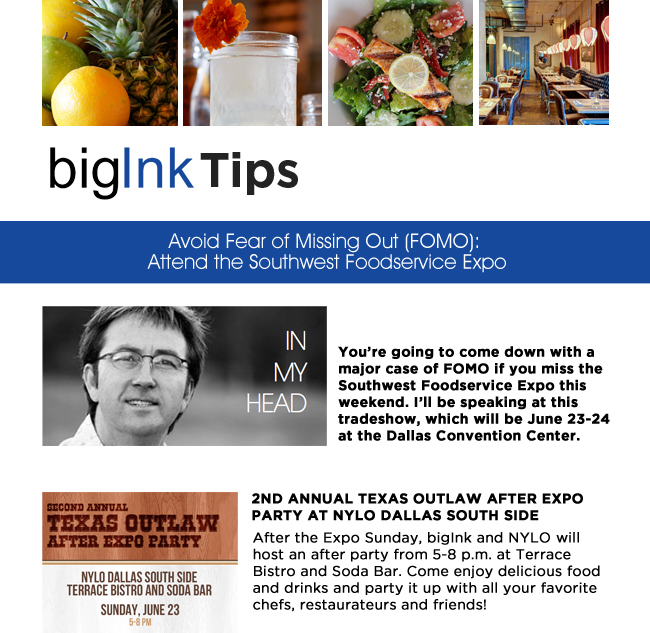 Big Ink PR

Avoid Fear of Missing Out (FOMO): Attend the Southwest Foodservice Expo

Youre going to come down with a major case of FOMO if you miss the Southwest Foodservice Expo this weekend. Ill be speaking at this tradeshow, which will be June 23-24 at the Dallas Convention Center. 

2nd Annual Texas Outlaw After Expo Party at NYLO Dallas South Side

After the Expo Sunday, bigInk and NYLO will host an after party from 5-8 p.m. at Terrace Bistro and Soda Bar. Come enjoy delicious food and drinks and party it up with all your favorite chefs, restaurateurs and friends! 