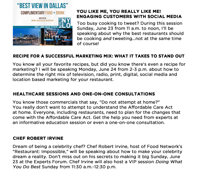 You Like Me, You Really Like Me! Engaging Customers with Social Media
Too busy cooking to tweet? During this session Sunday, June 23 from 11 a.m. to noon, Ill be speaking about why the best restaurants should be cooking and tweetingnot at the same time of course! 

Recipe for a Successful Marketing Mix: What It Takes to Stand Out

You know all your favorite recipes, but did you know theres even a recipe for marketing? I will be speaking Monday, June 24 from 2-3 p.m. about how to determine the right mix of television, radio, print, digital, social media and location based marketing for your restaurant. 

Healthcare sessions and one-on-one consultations

You know those commercials that say, Do not attempt at home? You really dont want to attempt to understand the Affordable Care Act at home. Everyone, including restaurants, need to plan for the changes that come with the Affordable Care Act. Get the help you need from experts at an informative education session or even a one-on-one consultation. 
Chef Robert Irvine

Dream of being a celebrity chef? Chef Robert Irvine, host of Food Networks Restaurant: Impossible, will be speaking about how to make your celebrity dream a reality. Dont miss out on his secrets to making it big Sunday, June 23 at the Experts Forum. Chef Irvine will also host a VIP session Doing What You Do Best Sunday from 11:30 a.m.-12:30 p.m.