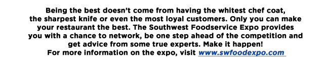 Being the best doesnt come from having the whitest chef coat, the sharpest knife or even the most loyal customers. Only you can make your restaurant the best. The Southwest Foodservice Expo provides you with a chance to network, be one step ahead of the competition and get advice from some true experts. Make it happen!For more information on the expo, visit www.swfoodexpo.com