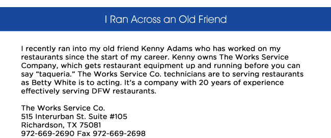 I recently ran into my old friend Kenny Adams who has worked on my restaurants since the start of my career. Kenny owns The Works Service Company, which gets restaurant equipment up and running before you can say taqueria. The Works Service Co. technicians are to serving restaurants as Betty White is to acting. Its a company with 20 years of experience effectively serving DFW restaurants.The Works Service Co.515 Interurban St. Suite #105Richardson, TX 75081972-669-2690 Fax 972-669-2698