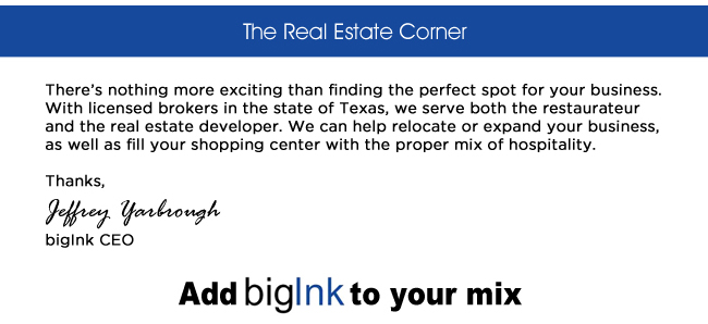 The Real Estate Corner

Theres nothing more exciting than finding the perfect spot for your business. With licensed brokers in the state of Texas, we serve both the restaurateur and the real estate developer. We can help relocate or expand your business, as well as fill your shopping center with the proper mix of hospitality.
Thanks, Jeffrey Yarbrough
bigInk CEO