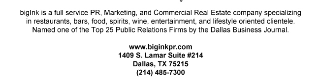 bigInk is a full service PR, Marketing, and Commercial Real Estate company specializing in restaurants, bars, food, spirits, wine, entertainment, and lifestyle oriented clientele. Named one of the Top 25 Public Relations Firms by the Dallas Business Journal.www.biginkpr.com 1409 S. Lamar Suite #214Dallas, TX 75215(214) 485-7300Forward to a Friend