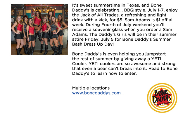 Its sweet summertime in Texas, and Bone Daddys is celebrating... BBQ style. July 1-7, enjoy the Jack of All Trades, a refreshing and light drink with a kick, for $5. Sam Adams is $1 off all week. During Fourth of July weekend youll receive a souvenir glass when you order a Sam Adams. The Daddys Girls will be in their summer attire Friday, July 5 for Bone Daddys Summer Bash Dress Up Day! Bone Daddys is even helping you jumpstart the rest of summer by giving away a YETI Cooler. YETI coolers are so awesome and strong that even a bear cant break into it. Head to Bone Daddys to learn how to enter. Multiple locationswww.bonedaddys.com