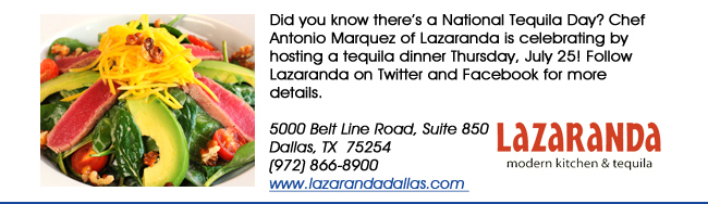 Did you know theres a National Tequila Day? Chef Antonio Marquez of Lazaranda is celebrating by hosting a tequila dinner Thursday, July 25! Follow Lazaranda on Twitter and Facebook for more details.5000 Belt Line Road, Suite 850Dallas, TX  75254   (972) 866-8900www.lazarandadallas.com 