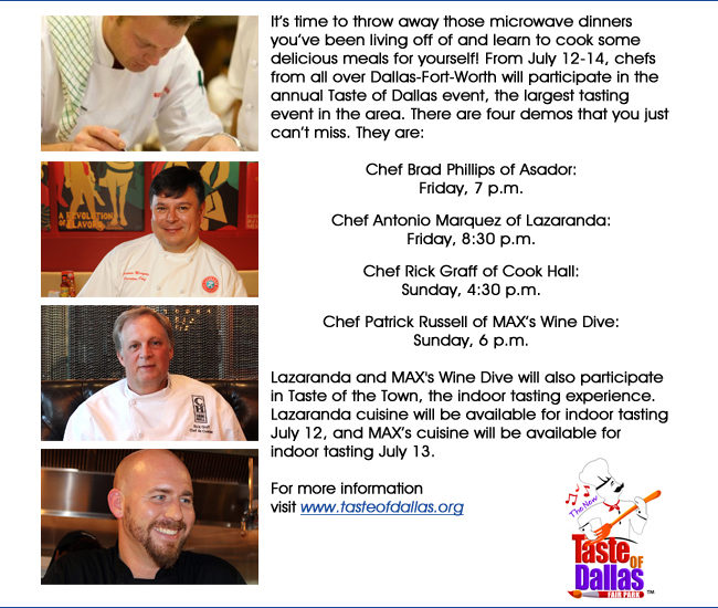 Its time to throw away those microwave dinners youve been living off of and learn to cook some delicious meals for yourself! From July 12-14, chefs from all over Dallas-Fort-Worth will participate in the annual Taste of Dallas event, the largest tasting event in the area. There are four demos that you just cant miss. They are: Chef Brad Phillips of Asador: Friday, 7 p.m.Chef Antonio Marquez of Lazaranda:Friday, 8:30 p.m.Chef Rick Graff of Cook Hall:Sunday, 4:30 p.m.Chef Patrick Russell of MAXs Wine Dive:Sunday, 6 p.m.Lazaranda and MAX's Wine Dive will also participate in Taste of the Town, the indoor tasting experience. Lazaranda cuisine will be available for indoor tasting July 12, and MAXs cuisine will be available for indoor tasting July 13.For more information visit www.tasteofdallas.org
