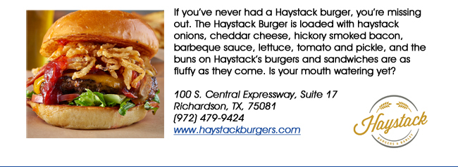 If youve never had a Haystack burger, youre missing out. The Haystack Burger is loaded with haystack onions, cheddar cheese, hickory smoked bacon, barbeque sauce, lettuce, tomato and pickle, and the buns on Haystacks burgers and sandwiches are as fluffy as they come. Is your mouth watering yet? 100 S. Central Expressway, Suite 17Richardson, TX, 75081  (972) 479-9424www.haystackburgers.com