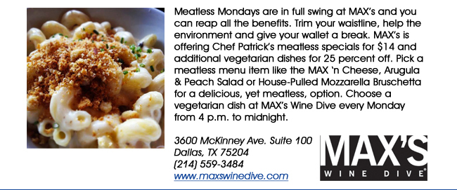 Meatless Mondays are in full swing at MAXs and you can reap all the benefits. Trim your waistline, help the environment and give your wallet a break. MAXs is offering Chef Patricks meatless specials for $14 and additional vegetarian dishes for 25 percent off. Pick a meatless menu item like the MAX n Cheese, Arugula & Peach Salad or House-Pulled Mozzarella Bruschetta for a delicious, yet meatless, option. Choose a vegetarian dish at MAXs Wine Dive every Monday from 4 p.m. to midnight.3600 McKinney Ave. Suite 100 Dallas, TX 75204(214) 559-3484www.maxswinedive.com