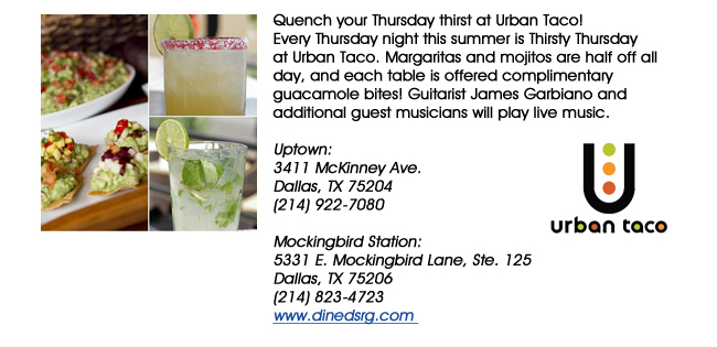 Quench your Thursday thirst at Urban Taco! Every Thursday night this summer is Thirsty Thursday at Urban Taco. Margaritas and mojitos are half off all day, and each table is offered complimentary guacamole bites! Guitarist James Garbiano and additional guest musicians will play live music.Uptown: 3411 McKinney Ave.Dallas, TX 75204(214) 922-7080 Mockingbird Station:5331 E. Mockingbird Lane, Ste. 125Dallas, TX 75206(214) 823-4723www.dinedsrg.com 
