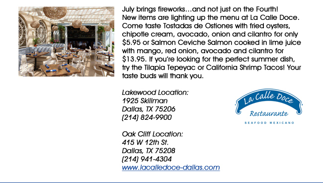 July brings fireworksand not just on the Fourth! New items are lighting up the menu at La Calle Doce. Come taste Tostadas de Ostiones with fried oysters, chipotle cream, avocado, onion and cilantro for only $5.95 or Salmon Ceviche Salmon cooked in lime juice with mango, red onion, avocado and cilantro for $13.95. If youre looking for the perfect summer dish, try the Tilapia Tepeyac or California Shrimp Tacos! Your taste buds will thank you.Lakewood Location: 1925 SkillmanDallas, TX 75206   (214) 824-9900Oak Cliff Location:415 W 12th St. Dallas, TX 75208(214) 941-4304 www.lacalledoce-dallas.com