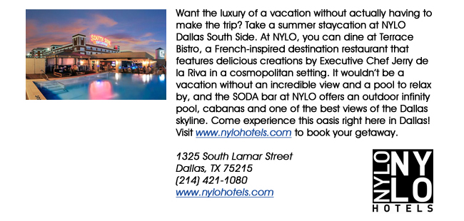 Want the luxury of a vacation without actually having to make the trip? Take a summer staycation at NYLO Dallas South Side. At NYLO, you can dine at Terrace Bistro, a French-inspired destination restaurant that features delicious creations by Executive Chef Jerry de la Riva in a cosmopolitan setting. It wouldnt be a vacation without an incredible view and a pool to relax by, and the SODA bar at NYLO offers an outdoor infinity pool, cabanas and one of the best views of the Dallas skyline. Come experience this oasis right here in Dallas! Visit www.nylohotels.com to book your getaway. 1325 South Lamar StreetDallas, TX 75215 (214) 421-1080www.nylohotels.com