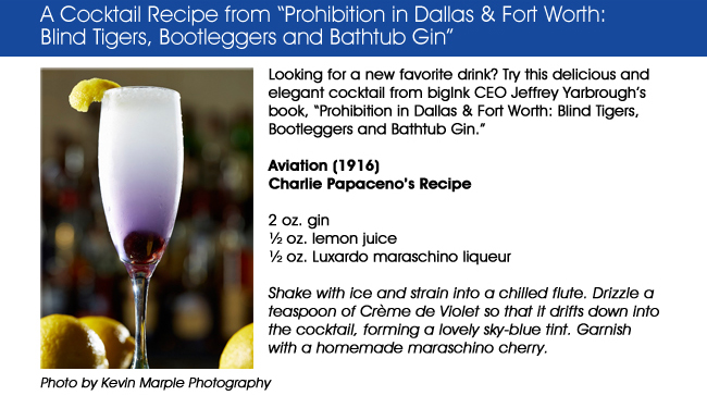 Looking for a new favorite drink? Try this delicious and elegant cocktail from bigInk CEO Jeffrey Yarbroughs book, Prohibition in Dallas & Fort Worth: Blind Tigers, Bootleggers and Bathtub Gin.  Aviation (1916)Charlie Papacenos Recipe2 oz. gin oz. lemon juice oz. Luxardo maraschino liqueurShake with ice and strain into a chilled flute. Drizzle a teaspoon of Crme de Violet so that it drifts down into the cocktail, forming a lovely sky-blue tint. Garnish with a homemade maraschino cherry.