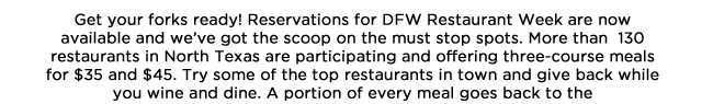 Get your forks ready! Reservations for DFW Restaurant Week are now available and weve got the scoop on the must stop spots. More than  130 restaurants in North Texas are participating and offering three-course meals for $35 and $45. Try some of the top restaurants in town and give back while you wine and dine. A portion of every meal goes back to the North Texas Food Bank or Lena Pope Home. DFW Restaurant Week begins with preview weekend August 9-11. The week continues August 12-18, and extended participation is August 25-Sept. 1. Reservations are a must so call and make yours today, and be sure to check out our favorite participants below!www.dfwrestaurantweek.com 