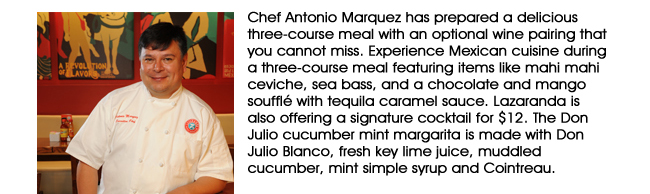 Chef Antonio Marquez has prepared a delicious three-course meal with an optional wine pairing that you cannot miss. Experience Mexican cuisine during a three-course meal featuring items like mahi mahi ceviche, sea bass, and a chocolate and mango souffl with tequila caramel sauce. Lazaranda is also offering a signature cocktail for $12. The Don Julio cucumber mint margarita is made with Don Julio Blanco, fresh key lime juice, muddled cucumber, mint simple syrup and Cointreau.