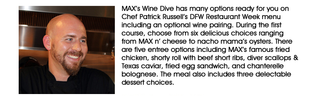 MAXs Wine Dive has many options ready for you on Chef Patrick Russells DFW Restaurant Week menu including an optional wine pairing. During the first course, choose from six delicious choices ranging from MAX n cheese to nacho mamas oysters. There are five entree options including MAXs famous fried chicken, shorty roll with beef short ribs, diver scallops & Texas caviar, fried egg sandwich, and chanterelle bolognese. The meal also includes three delectable dessert choices.