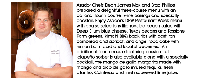 Asador Chefs Dean James Max and Brad Phillips prepared a delightful three-course menu with an optional fourth course, wine pairings and specialty cocktail. Enjoy Asadors DFW Restaurant Week menu with course selections like roasted peach salad with Deep Ellum blue cheese, Texas pecans and Tassione Farm greens, Kimchi BBQ back ribs with cast iron cornbread and apricot, and angel food cake with lemon balm curd and local strawberries.  An additional fourth course featuring passion fruit jalapeo sorbet is also available along with a specialty cocktail, the mango de gallo margarita made with mango and pico de gallo infused tequila, fresh cilantro, Cointreau and fresh squeezed lime juice.