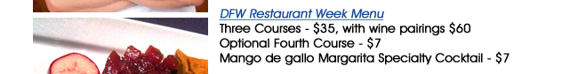 DFW Restaurant Week MenuThree Courses - $35, with wine pairings $60Optional Fourth Course - $7Mango de gallo Margarita Specialty Cocktail - $7