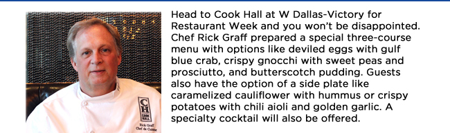 Head to Cook Hall at W Dallas-Victory for Restaurant Week and you wont be disappointed. Chef Rick Graff prepared a special three-course menu with options like deviled eggs with gulf blue crab, crispy gnocchi with sweet peas and prosciutto, and butterscotch pudding. Guests also have the option of a side plate like caramelized cauliflower with hummus or crispy potatoes with chili aioli and golden garlic. A specialty cocktail will also be offered. 