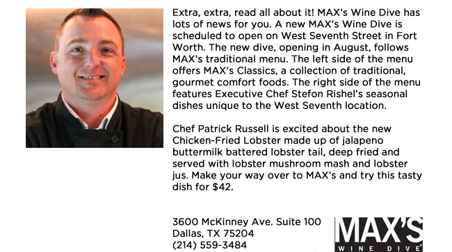 Extra, extra, read all about it! MAXs Wine Dive has lots of news for you. A new MAXs Wine Dive is scheduled to open on West Seventh Street in Fort Worth. The new dive, opening in August, follows MAXs traditional menu. The left side of the menu offers MAXs Classics, a collection of traditional, gourmet comfort foods. The right side of the menu features Executive Chef Stefon Rishels seasonal dishes unique to the West Seventh location. Chef Patrick Russell is excited about the new Chicken-Fried Lobster made up of jalapeno buttermilk battered lobster tail, deep fried and served with lobster mushroom mash and lobster jus. Make your way over to MAXs and try this tasty dish for $42. 3600 McKinney Ave. Suite 100 Dallas, TX 75204(214) 559-3484