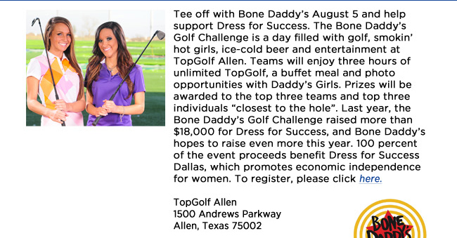 Tee off with Bone Daddys August 5 and help support Dress for Success. The Bone Daddys Golf Challenge is a day filled with golf, smokin hot girls, ice-cold beer and entertainment at TopGolf Allen. Teams will enjoy three hours of unlimited TopGolf, a buffet meal and photo opportunities with Daddys Girls. Prizes will be awarded to the top three teams and top three individuals closest to the hole. Last year, the Bone Daddys Golf Challenge raised more than $18,000 for Dress for Success, and Bone Daddys hopes to raise even more this year. 100 percent of the event proceeds benefit Dress for Success Dallas, which promotes economic independence for women. To register, please click here.