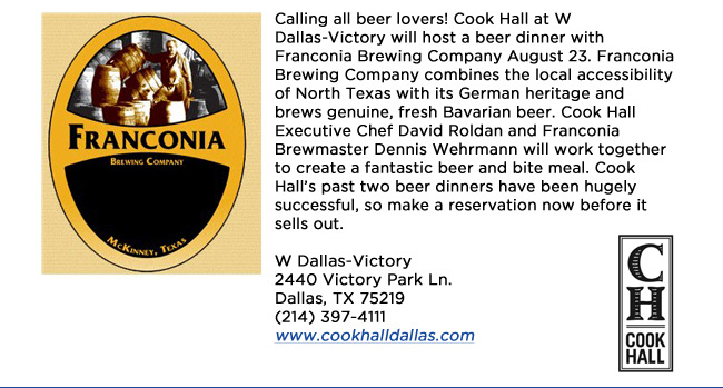 Calling all beer lovers! Cook Hall at W Dallas-Victory will host a beer dinner with Franconia Brewing Company August 23. Franconia Brewing Company combines the local accessibility of North Texas with its German heritage and brews genuine, fresh Bavarian beer. Cook Hall Executive Chef David Roldan and Franconia Brewmaster Dennis Wehrmann will work together to create a fantastic beer and bite meal. Cook Halls past two beer dinners have been hugely successful, so make a reservation now before it sells out.W Dallas-Victory2440 Victory Park Ln. Dallas, TX 75219  (214) 397-4111www.cookhalldallas.com