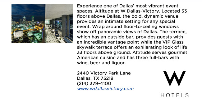 Experience one of Dallas most vibrant event spaces, Altitude at W Dallas-Victory. Located 33 floors above Dallas, the bold, dynamic venue provides an intimate setting for any special event. Wrap around floor-to-ceiling windows show off panoramic views of Dallas. The terrace, which has an outside bar, provides guests with an incredible vantage point while the VIP Glass skywalk terrace offers an exhilarating look of life 33 floors above ground. Altitude serves gourmet American cuisine and has three full-bars with wine, beer and liquor. 2440 Victory Park Lane Dallas, TX 75219 (214) 379-4100www.wdallasvictory.com