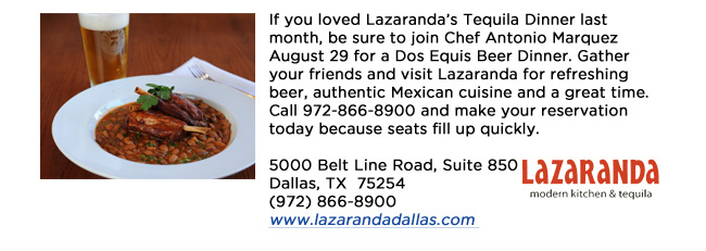 If you loved Lazarandas Tequila Dinner last month, be sure to join Chef Antonio Marquez August 29 for a Dos Equis Beer Dinner. Gather your friends and visit Lazaranda for refreshing beer, authentic Mexican cuisine and a great time. Call 972-866-8900 and make your reservation today because seats fill up quickly.  5000 Belt Line Road, Suite 850Dallas, TX  75254   (972) 866-8900www.lazarandadallas.com